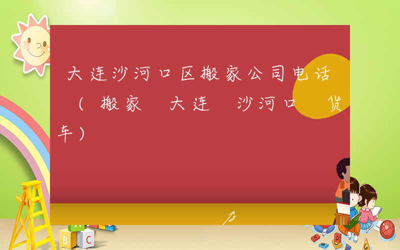 大连沙河口区搬家公司电话 (搬家 大连 沙河口 货车)